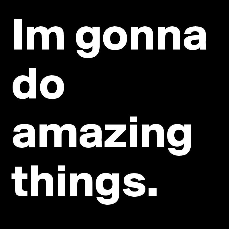 Im gonna do amazing things.