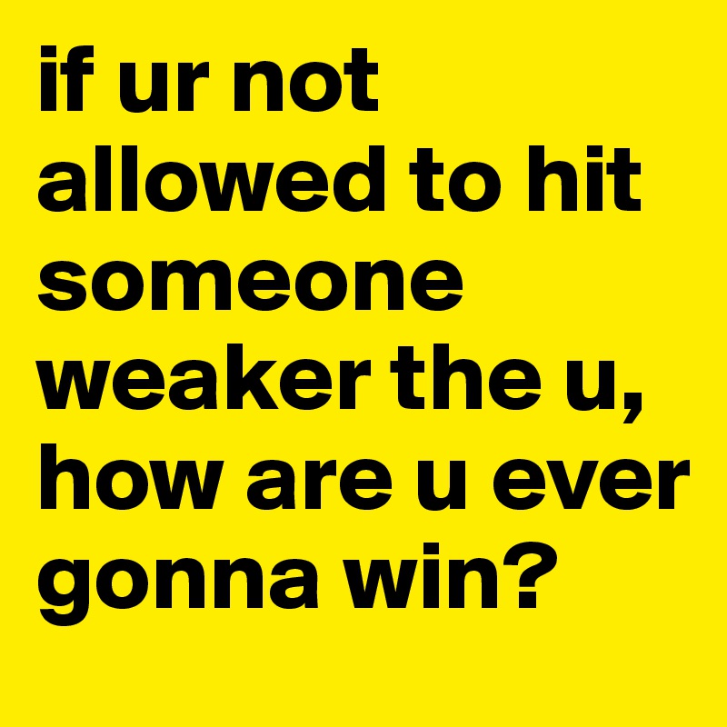 if ur not allowed to hit someone weaker the u, how are u ever gonna win?