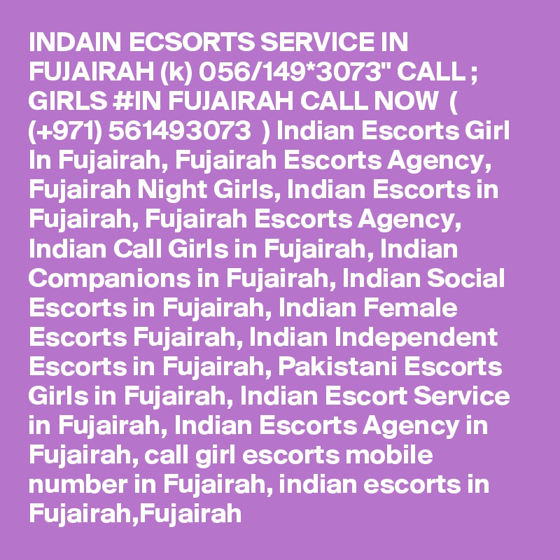 INDAIN ECSORTS SERVICE IN FUJAIRAH (k) 056/149*3073" CALL ; GIRLS #IN FUJAIRAH CALL NOW  ( (+971) 561493073  ) Indian Escorts Girl In Fujairah, Fujairah Escorts Agency, Fujairah Night Girls, Indian Escorts in Fujairah, Fujairah Escorts Agency, Indian Call Girls in Fujairah, Indian Companions in Fujairah, Indian Social Escorts in Fujairah, Indian Female Escorts Fujairah, Indian Independent Escorts in Fujairah, Pakistani Escorts Girls in Fujairah, Indian Escort Service in Fujairah, Indian Escorts Agency in Fujairah, call girl escorts mobile number in Fujairah, indian escorts in Fujairah,Fujairah 