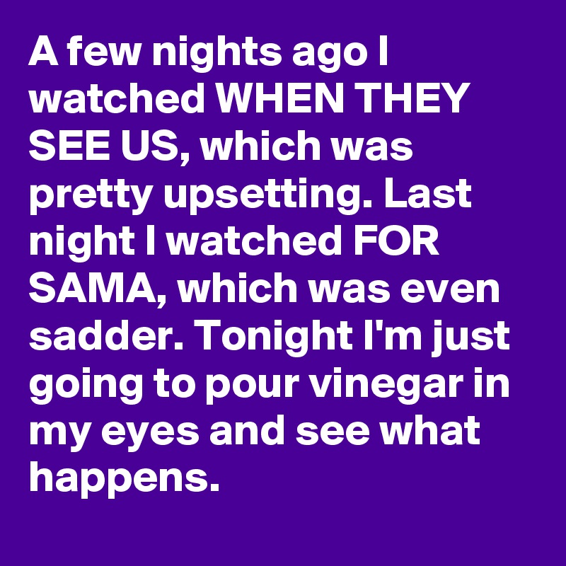 A few nights ago I watched WHEN THEY SEE US, which was pretty upsetting. Last night I watched FOR SAMA, which was even sadder. Tonight I'm just going to pour vinegar in my eyes and see what happens.