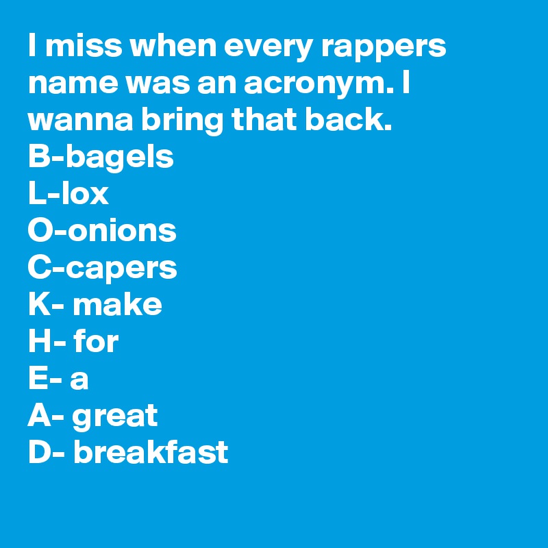 I miss when every rappers name was an acronym. I wanna bring that back. 
B-bagels
L-lox
O-onions
C-capers
K- make
H- for
E- a
A- great
D- breakfast