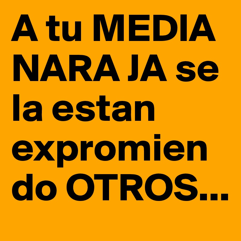 A tu MEDIA NARA JA se la estan expromiendo OTROS...