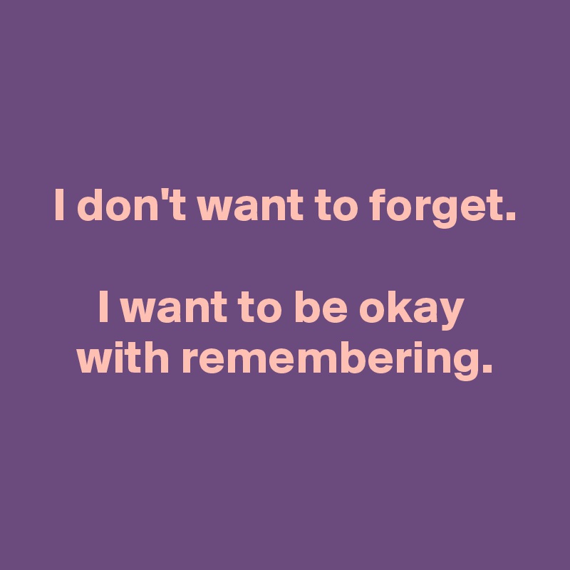 


 I don't want to forget.

 I want to be okay 
 with remembering.


