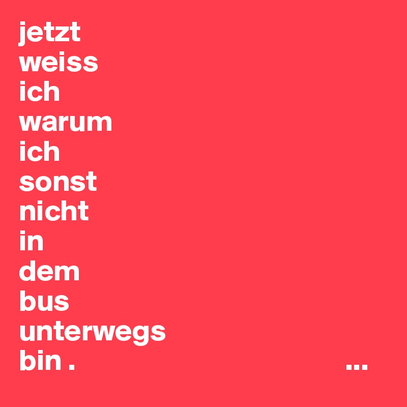 jetzt
weiss
ich
warum
ich
sonst
nicht
in
dem
bus
unterwegs
bin .                                             ...