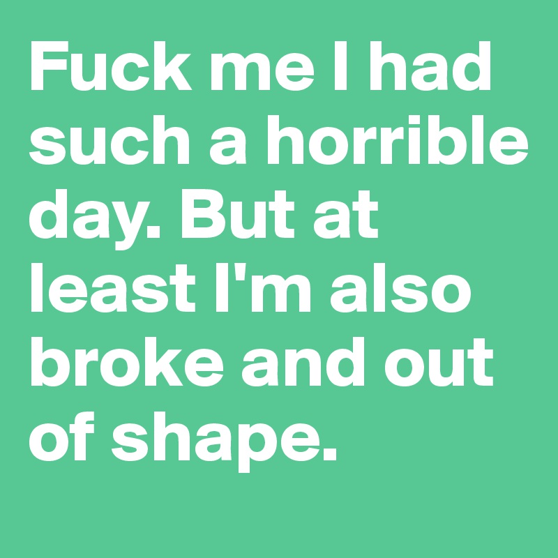 Fuck me I had such a horrible day. But at least I'm also broke and out of shape.