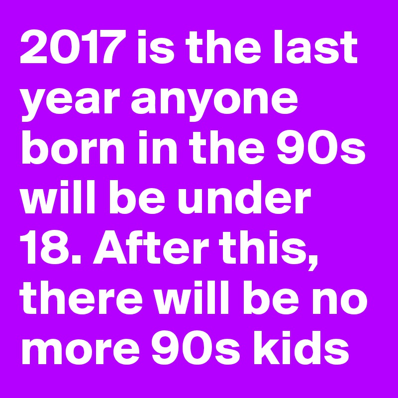 2017 is the last year anyone born in the 90s will be under 18. After this, there will be no more 90s kids