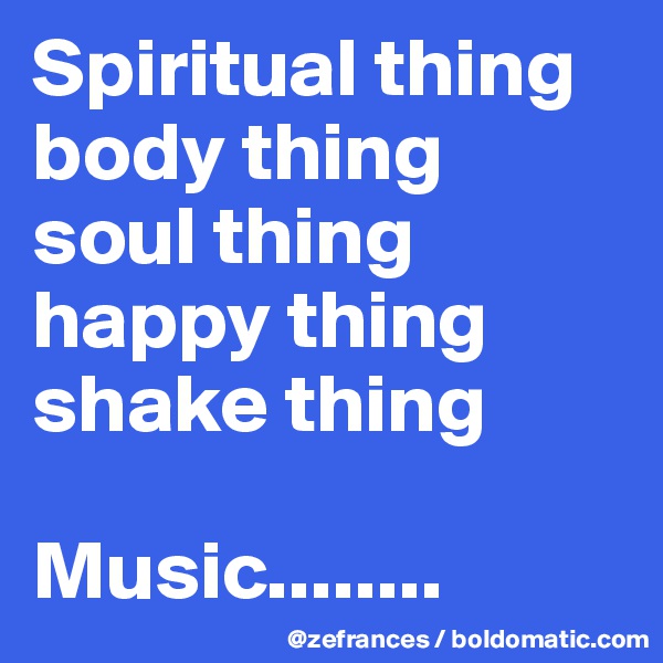 Spiritual thing
body thing
soul thing
happy thing
shake thing

Music........