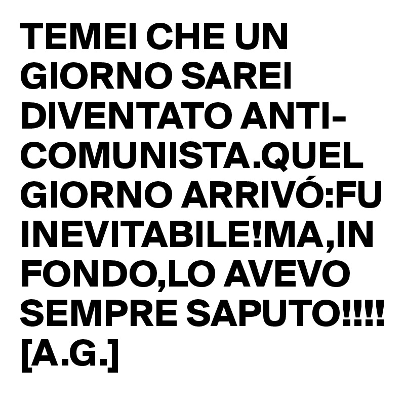 TEMEI CHE UN GIORNO SAREI DIVENTATO ANTI-COMUNISTA.QUEL GIORNO ARRIVÓ:FU INEVITABILE!MA,IN FONDO,LO AVEVO SEMPRE SAPUTO!!!!
[A.G.]