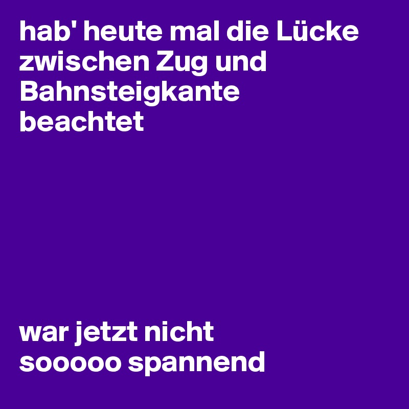 hab' heute mal die Lücke zwischen Zug und Bahnsteigkante 
beachtet






war jetzt nicht 
sooooo spannend 