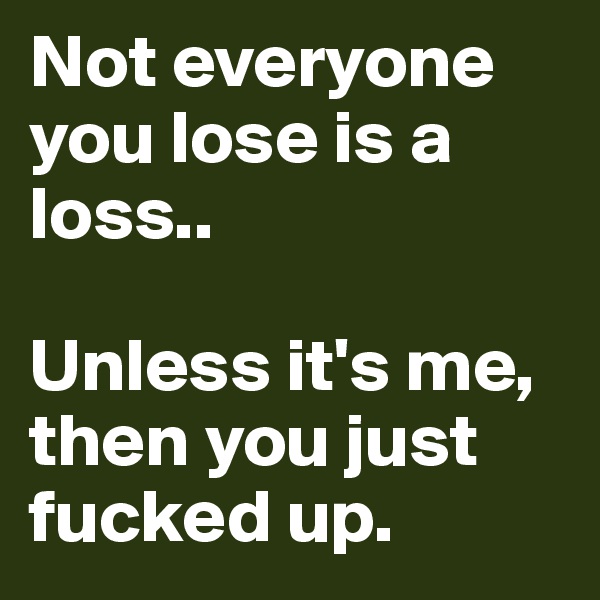Not everyone you lose is a loss..

Unless it's me, then you just fucked up.