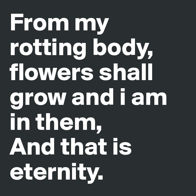 From my rotting body, flowers shall grow and i am in them,
And that is eternity.