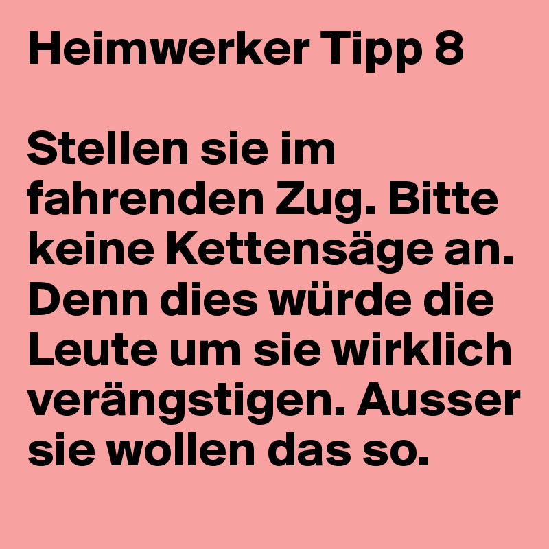 Heimwerker Tipp 8

Stellen sie im fahrenden Zug. Bitte keine Kettensäge an. Denn dies würde die Leute um sie wirklich verängstigen. Ausser sie wollen das so.