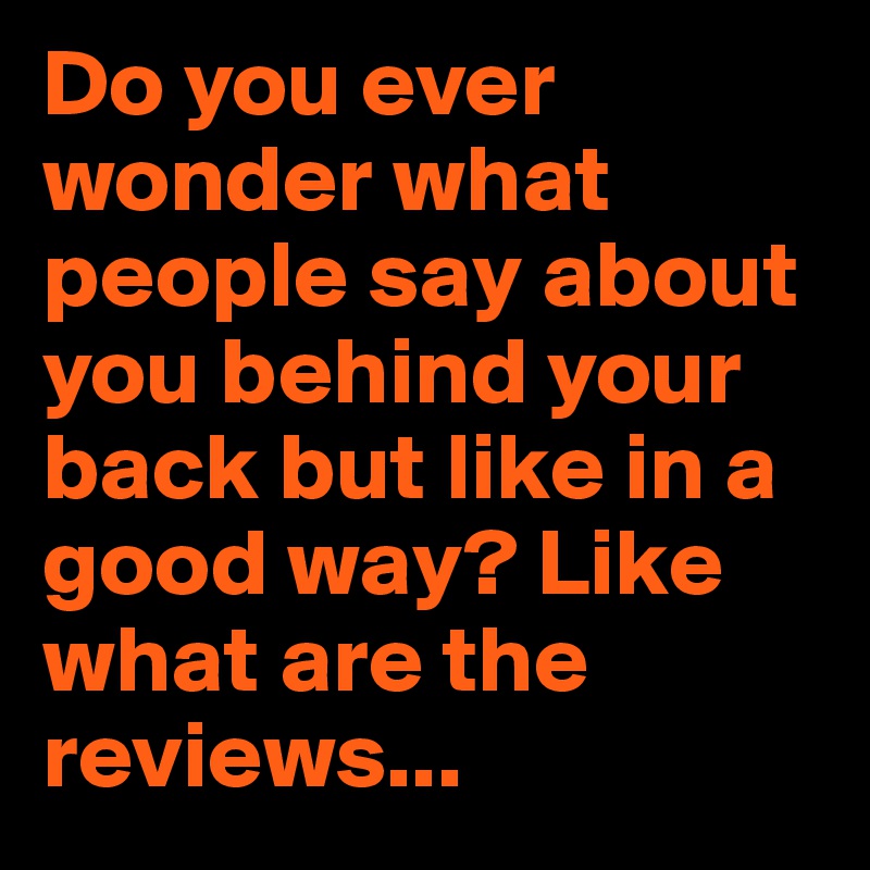 Do you ever wonder what people say about you behind your back but like in a good way? Like what are the reviews...