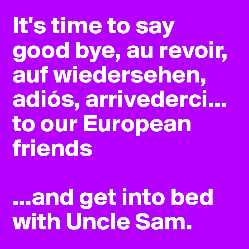 It's time to say good bye, au revoir, auf wiedersehen, adiós, arrivederci... to our European friends

...and get into bed with Uncle Sam. 