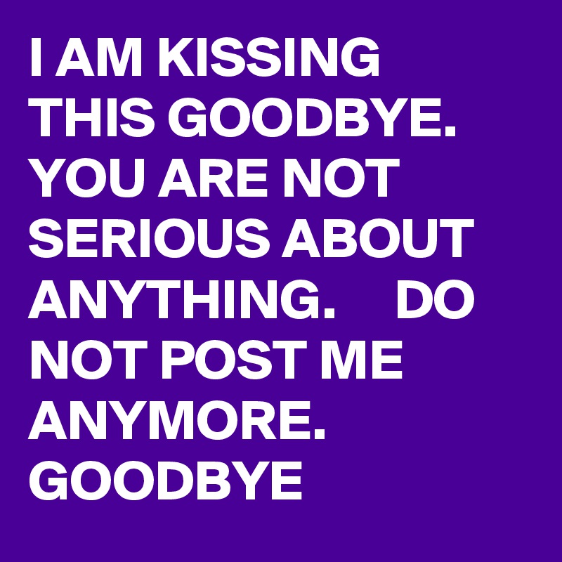 I AM KISSING THIS GOODBYE.    YOU ARE NOT SERIOUS ABOUT ANYTHING.     DO NOT POST ME ANYMORE.     GOODBYE