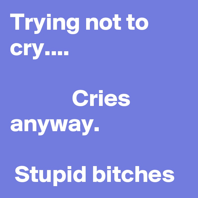 Trying not to cry....

             Cries anyway.

 Stupid bitches