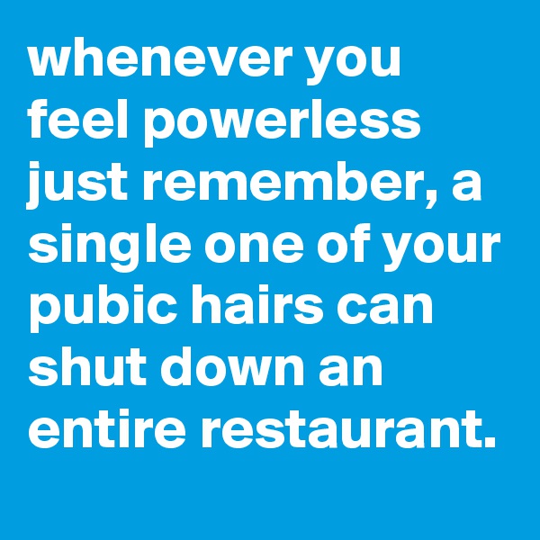 whenever you feel powerless just remember, a single one of your pubic hairs can shut down an entire restaurant.