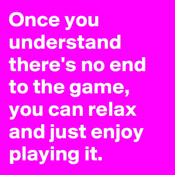 Once you understand there's no end to the game, you can relax and just enjoy playing it.