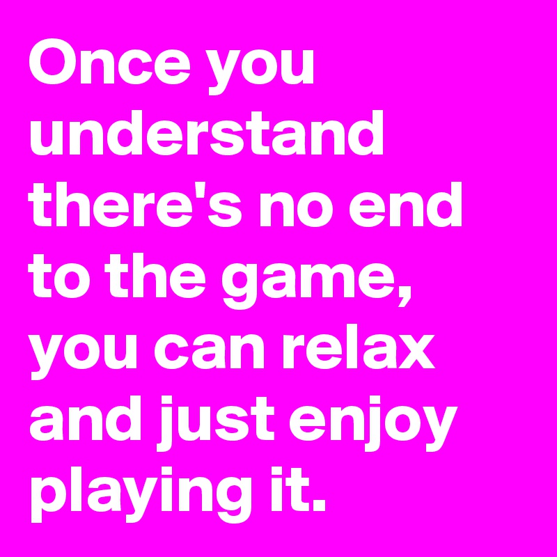 Once you understand there's no end to the game, you can relax and just enjoy playing it.