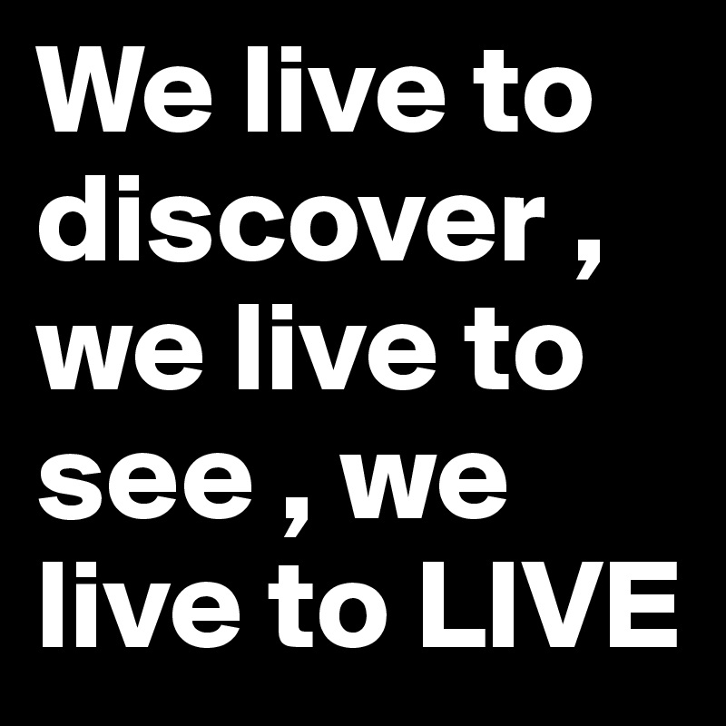 We live to discover , we live to see , we live to LIVE 