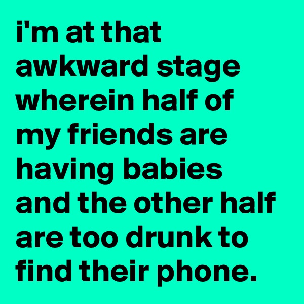 i'm at that awkward stage wherein half of my friends are having babies and the other half are too drunk to find their phone.