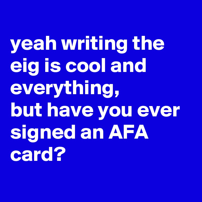 
yeah writing the eig is cool and everything,
but have you ever signed an AFA card?
