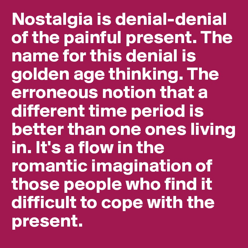 Nostalgia is denial-denial of the painful present. The name for this denial is golden age thinking. The erroneous notion that a different time period is better than one ones living in. It's a flow in the romantic imagination of those people who find it difficult to cope with the present.