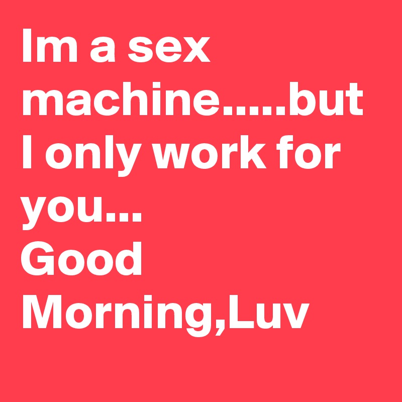 Im a sex machine.....but I only work for you...
Good Morning,Luv