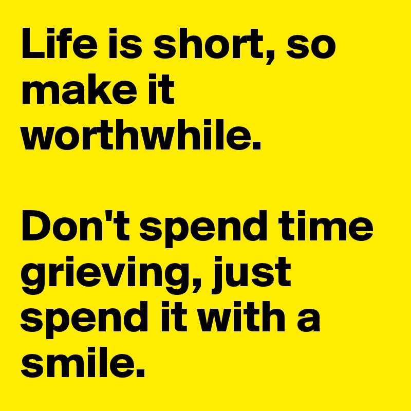 Life is short, so make it worthwhile.

Don't spend time grieving, just spend it with a smile.