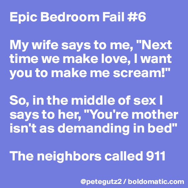 Epic Bedroom Fail #6

My wife says to me, "Next time we make love, I want you to make me scream!"

So, in the middle of sex I says to her, "You're mother isn't as demanding in bed"

The neighbors called 911