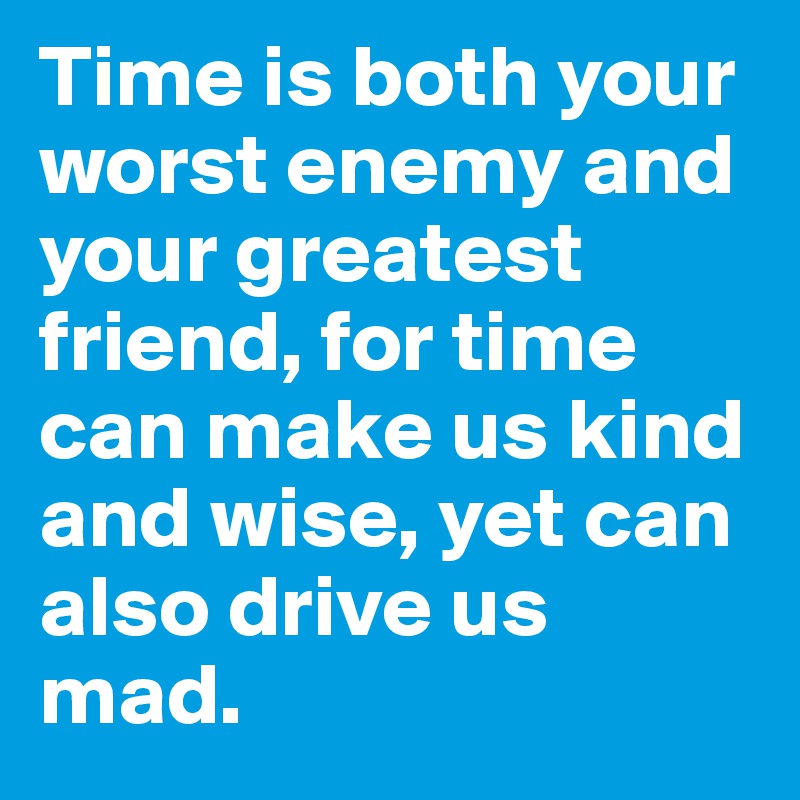 Time is both your worst enemy and your greatest friend, for time can make us kind and wise, yet can also drive us mad.