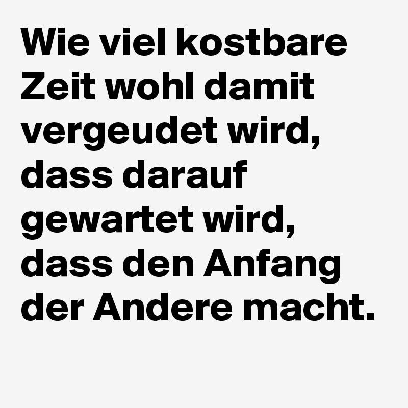 Wie viel kostbare Zeit wohl damit vergeudet wird, dass darauf gewartet wird, dass den Anfang der Andere macht.
