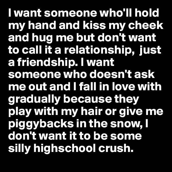 I want someone who'll hold my hand and kiss my cheek and hug me but don't want to call it a relationship,  just a friendship. I want someone who doesn't ask me out and I fall in love with gradually because they play with my hair or give me piggybacks in the snow, I don't want it to be some silly highschool crush.