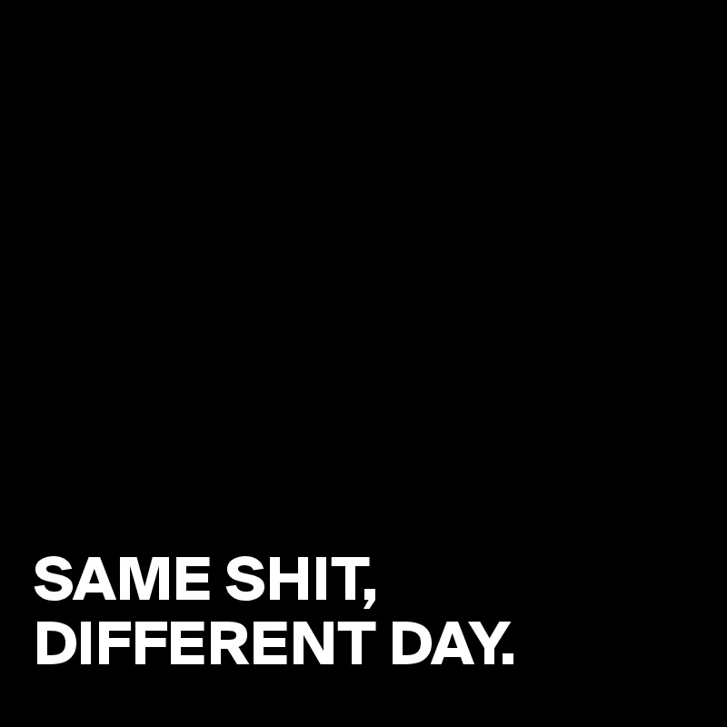 







SAME SHIT,
DIFFERENT DAY.