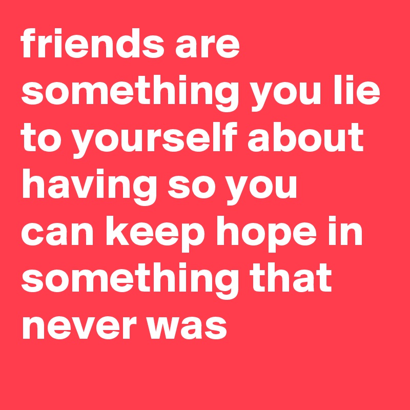 friends are something you lie to yourself about having so you can keep hope in something that never was