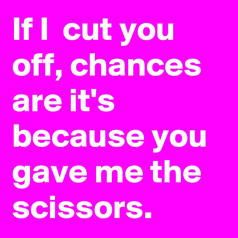 If I  cut you off, chances are it's  because you gave me the scissors. 