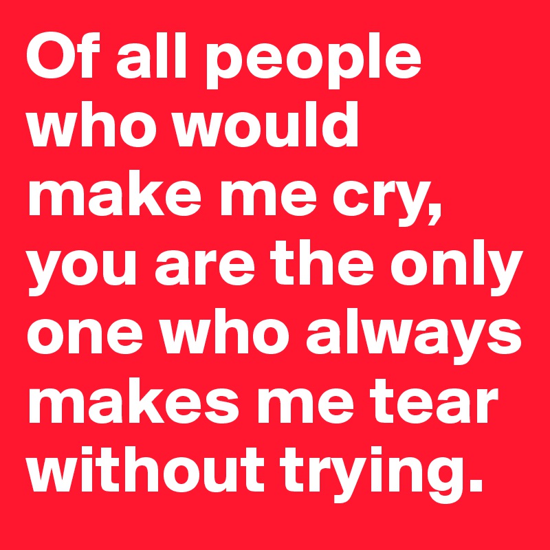 Of all people who would make me cry, you are the only one who always makes me tear without trying. 