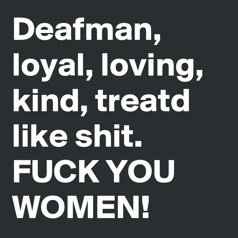 Deafman, loyal, loving, kind, treatd like shit. FUCK YOU WOMEN!