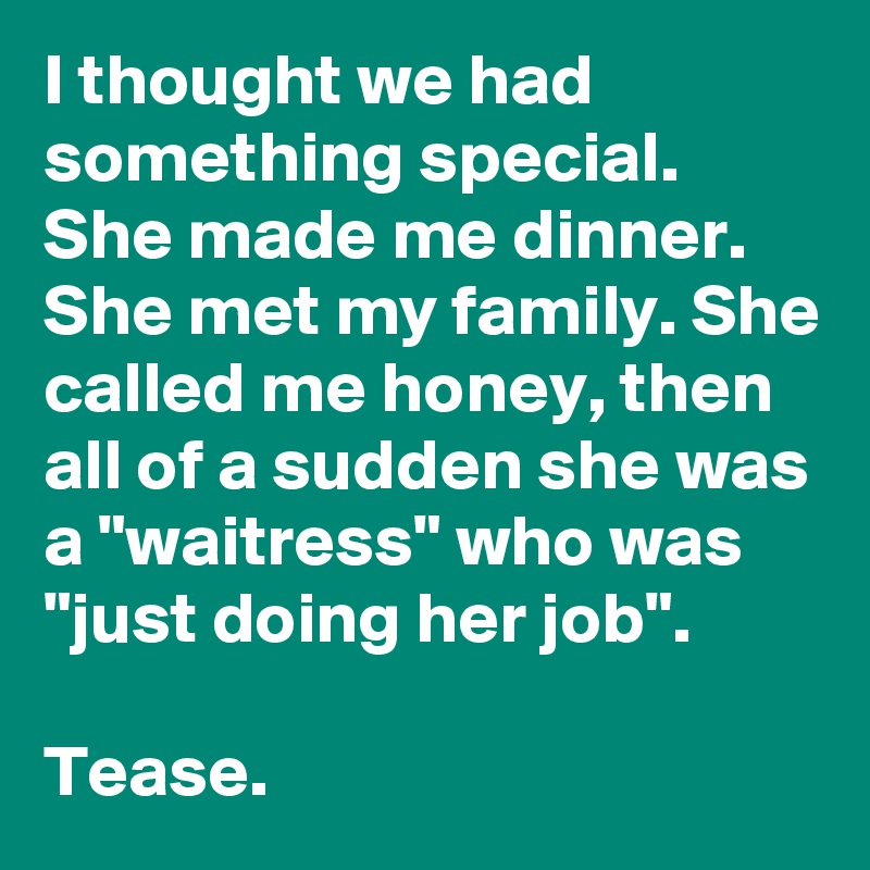 I thought we had something special. She made me dinner.  She met my family. She called me honey, then all of a sudden she was a "waitress" who was "just doing her job".

Tease.