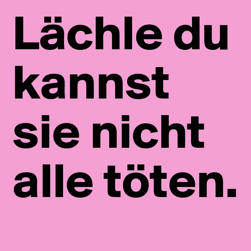 Lächle du kannst sie nicht alle töten.