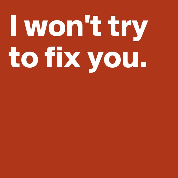 I won't try 
to fix you. 


