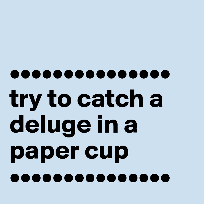 
                                         •••••••••••••••      try to catch a deluge in a paper cup                                        •••••••••••••••
