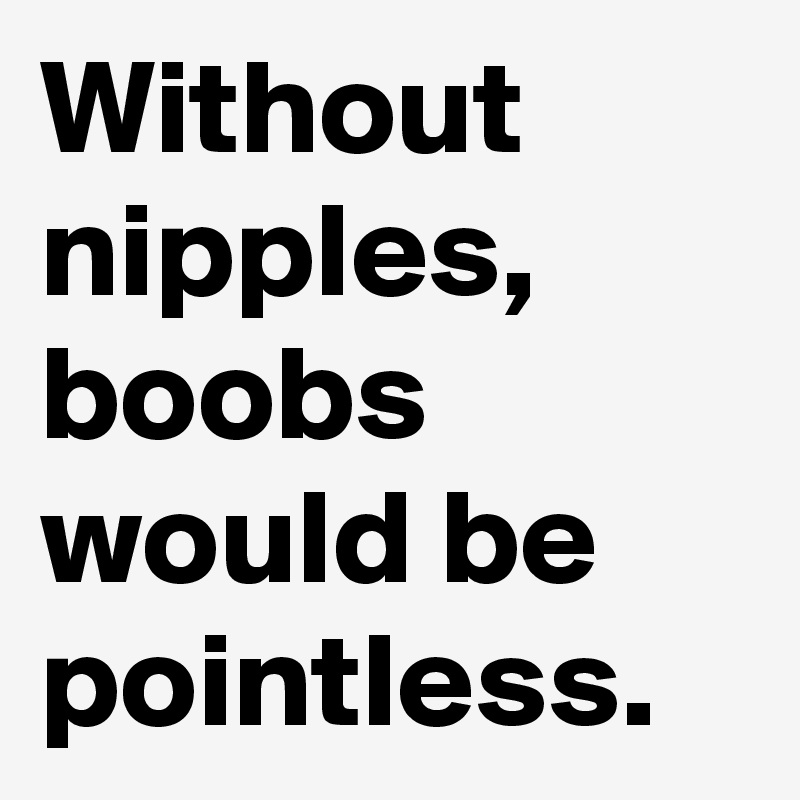 Without nipples, boobs would be pointless.