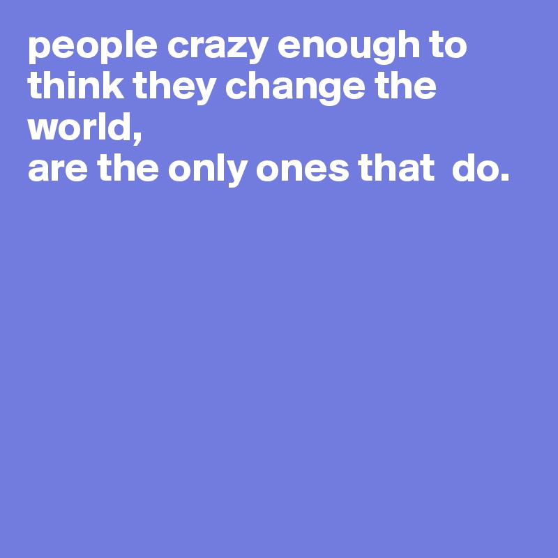 people crazy enough to think they change the world, 
are the only ones that  do.







