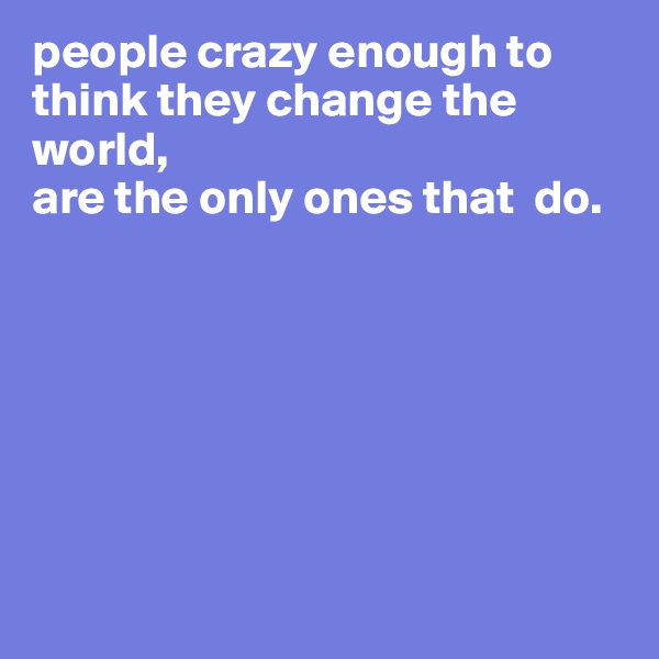people crazy enough to think they change the world, 
are the only ones that  do.







