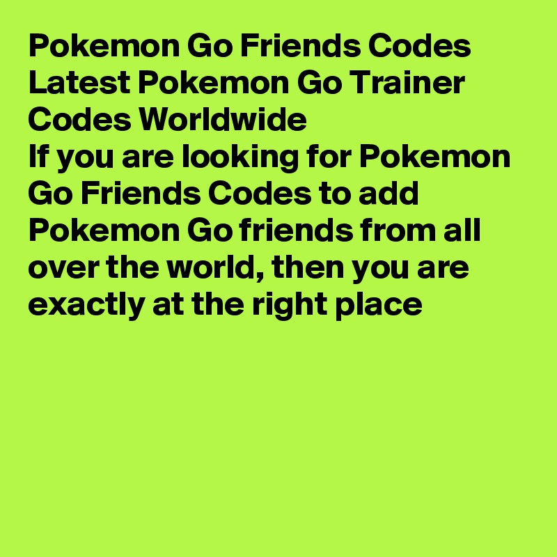 Pokemon Go Friends Codes
Latest Pokemon Go Trainer Codes Worldwide
If you are looking for Pokemon Go Friends Codes to add Pokemon Go friends from all over the world, then you are exactly at the right place




