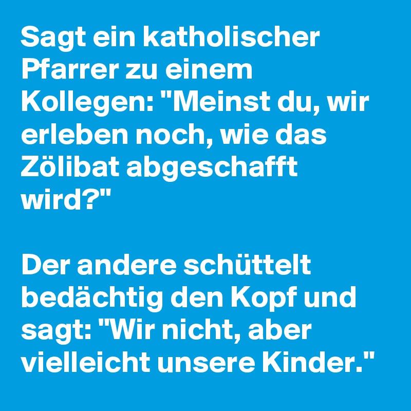 Sagt ein katholischer Pfarrer zu einem Kollegen: "Meinst du, wir erleben noch, wie das Zölibat abgeschafft wird?"

Der andere schüttelt bedächtig den Kopf und sagt: "Wir nicht, aber vielleicht unsere Kinder."