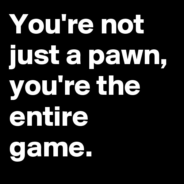 You're not just a pawn, you're the entire game.