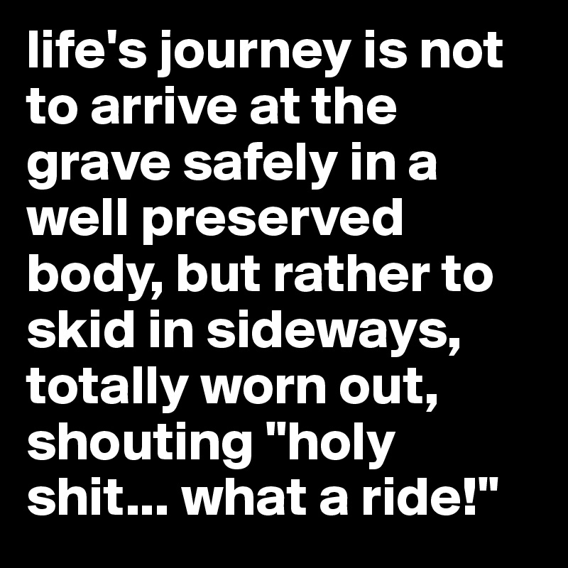 life's journey is not to arrive at the grave safely in a well preserved body, but rather to skid in sideways, totally worn out, shouting "holy shit... what a ride!"