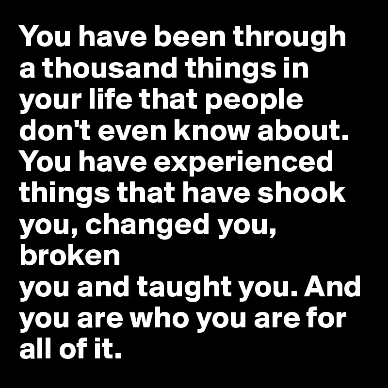 You have been through a thousand things in your life that people don't even know about. You have experienced things that have shook you, changed you, broken 
you and taught you. And you are who you are for all of it. 